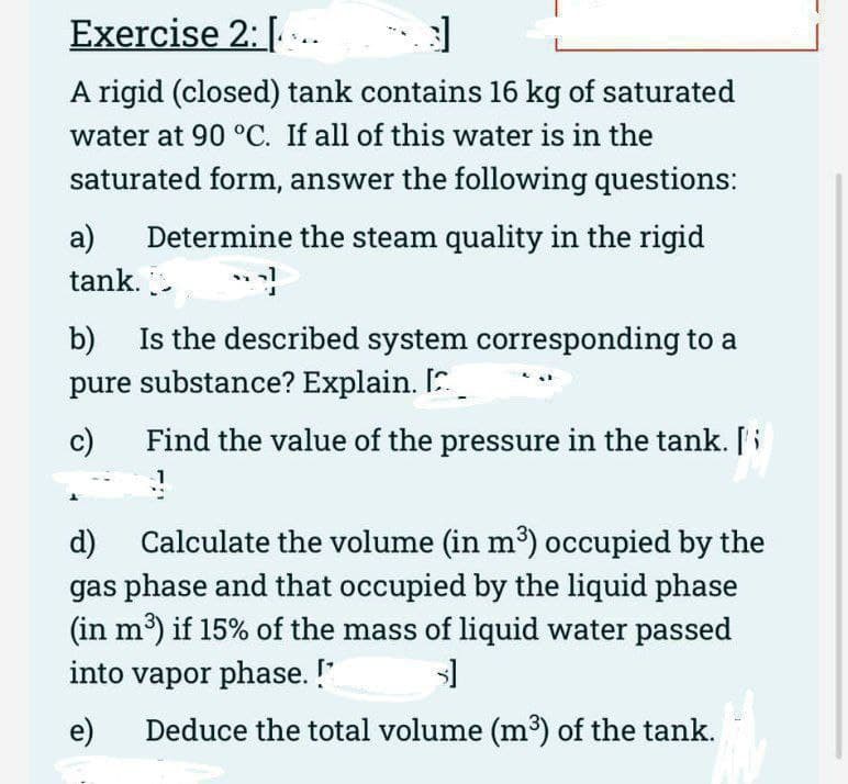 Exercise 2: [..
3]
A rigid (closed) tank contains 16 kg of saturated
water at 90 °C. If all of this water is in the
saturated form, answer the following questions:
a) Determine the steam quality in the rigid
tank.
b) Is the described system corresponding to a
pure substance? Explain. [
c)
Find the value of the pressure in the tank. [
d)
Calculate the volume (in m³) occupied by the
gas phase and that occupied by the liquid phase
(in m³) if 15% of the mass of liquid water passed
into vapor phase. !*
s]
e)
Deduce the total volume (m³) of the tank.