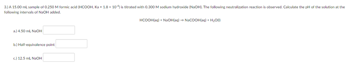 3.) A 15.00 mL sample of 0.250 M formic acid (HCOOH, Ka = 1.8 x 104) is titrated with 0.300 M sodium hydroxide (NAOH), The following neutralization reaction is observed, Calculate the pH of the solution at the
following intervals of NaOH added.
HCOOH(ag) + NaOH(aq) → NaCOOH(aq) + H2O(1)
a.) 4.50 mL NAOH
b.) Half-equivalence point
c.) 12.5 mL NaOH
