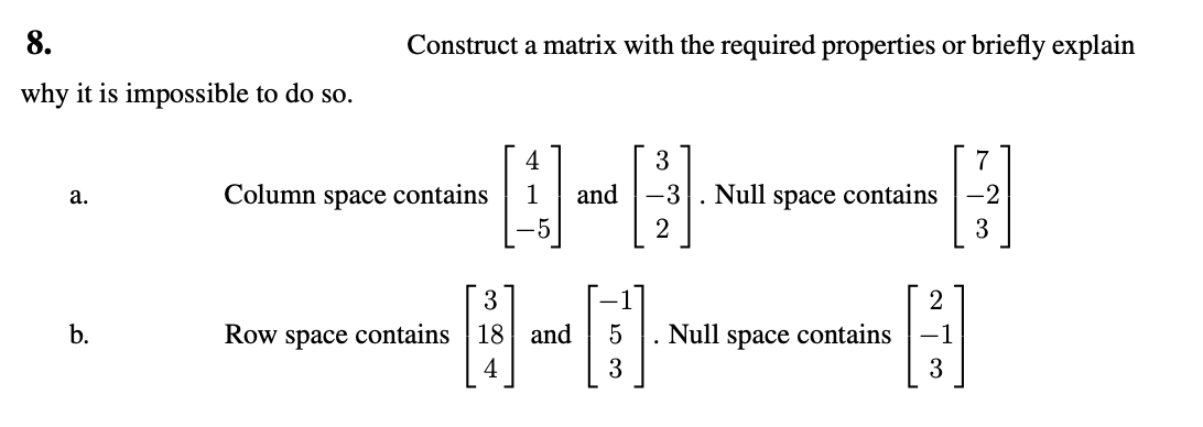 8.
why it is impossible to do so.
a.
b.
Construct a matrix with the required properties or briefly explain
Column space contains
4
1 and
3
Row space contains 18 and
4
5
3
3
-3
2
Null space contains
7
H
-2
3
2
Null space contains -1
B
3