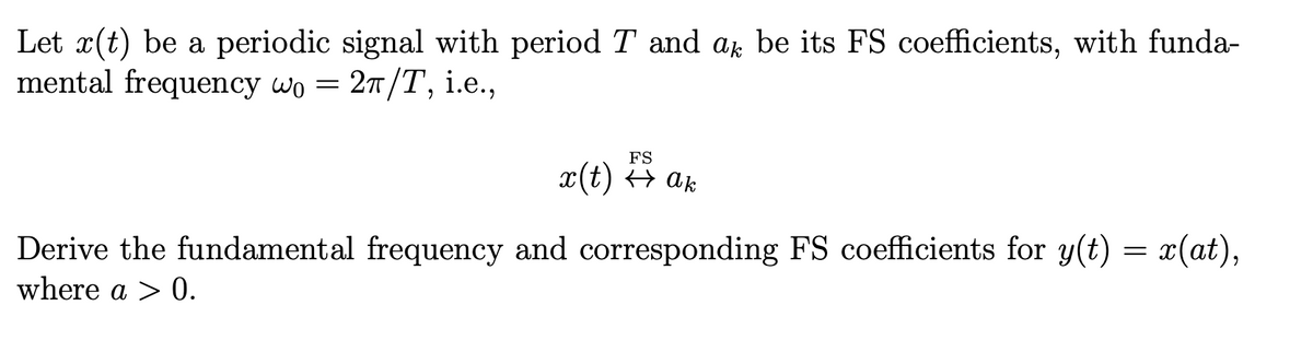 Let x(t) be a periodic signal with period T and a be its FS coefficients, with funda-
mental frequency wo = 2π/T, i.e.,
FS
x(t) ↔ ak
Derive the fundamental frequency and corresponding FS coefficients for y(t) = x(at),
where a > 0.