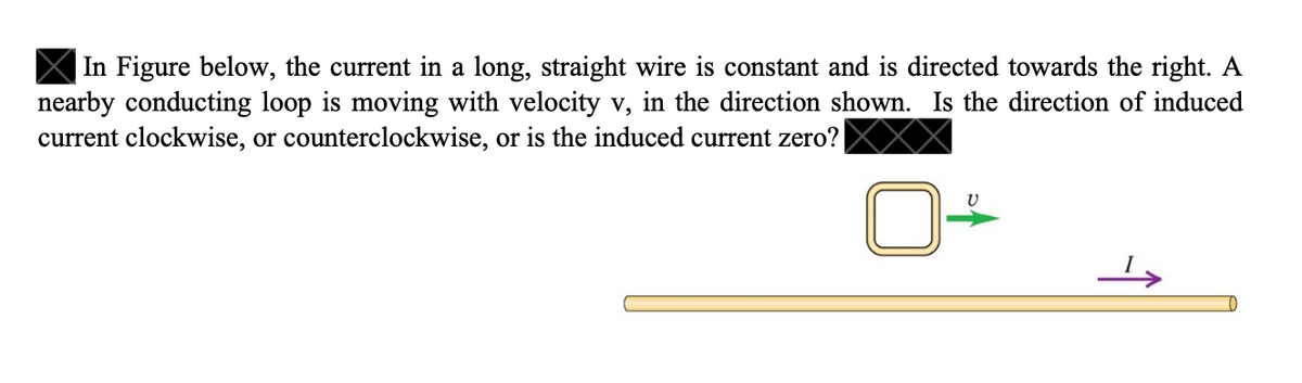 In Figure below, the current in a long, straight wire is constant and is directed towards the right. A
nearby conducting loop is moving with velocity v, in the direction shown. Is the direction of induced
current clockwise, or counterclockwise, or is the induced current zero?