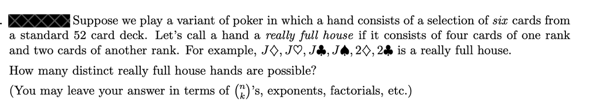 Suppose we play a variant of poker in which a hand consists of a selection of six cards from
a standard 52 card deck. Let's call a hand a really full house if it consists of four cards of one rank
and two cards of another rank. For example, JO, J♡, JA,
,20, 2% is a really full house.
How many distinct really full house hands are possible?
(You may leave your answer in terms of ()'s, exponents, factorials, etc.)
