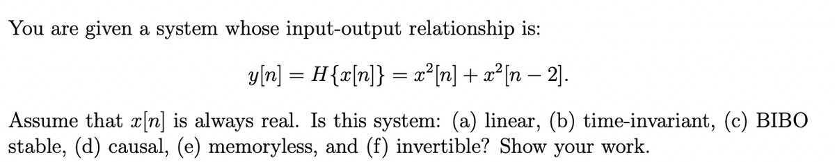 You are given a system whose input-output relationship is:
y[n] = H{x[n]} = x²[n] + x²[n − 2].
Assume that x[n] is always real. Is this system: (a) linear, (b) time-invariant, (c) BIBO
stable, (d) causal, (e) memoryless, and (f) invertible? Show your work.