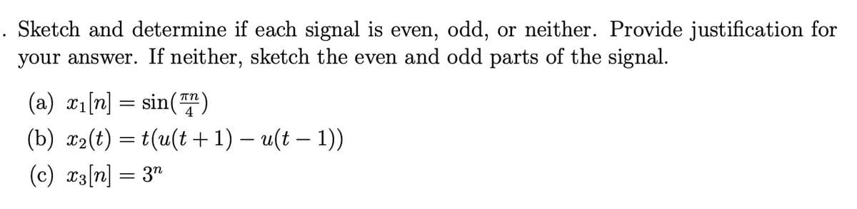 Sketch and determine if each signal is even, odd, or neither. Provide justification for
your answer. If neither, sketch the even and odd parts of the signal.
(a) x₁[n] = sin(7)
(b) x₂(t)t(u(t+1) - u(t-1))
(c) x3[n] = 3n