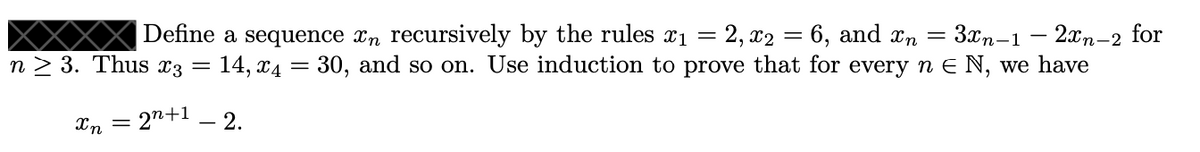 Define a sequence xn recursively by the rules x1 = 2, x2 = 6, and xn =
3xn-1 – 2xn-2
14, x4 = 30, and so on. Use induction to prove that for every n E N, we have
for
n 2 3. Thus x3 =
Xn = 2n+1 _ 2.
