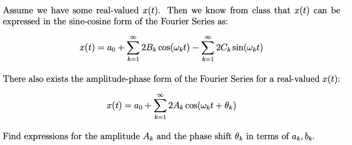 Assume we have some real-valued x(t). Then we know from class that x(t) can be
expressed in the sine-cosine form of the Fourier Series as:
∞
x(t) = ao +2B₁ cos(wkt) - Σ2Ck sin(wkt)
k=1
k=1
∞
There also exists the amplitude-phase form of the Fourier Series for a real-valued x(t):
x(t) = ao + 2Ak cos(wkt + 0k)
k=1
Find expressions for the amplitude Ak and the phase shift 0 in terms of ak,
bk.