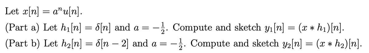 Let x[n] = a^u[n].
(Part a) Let h₁ [n] = 8[n] and a = -1. Compute and sketch y₁[n] = (x * h₁)[n].
(Part b) Let h₂[n] = 8[n − 2] and a = -1. Compute and sketch y₂[n] = (x * h₂) [n].