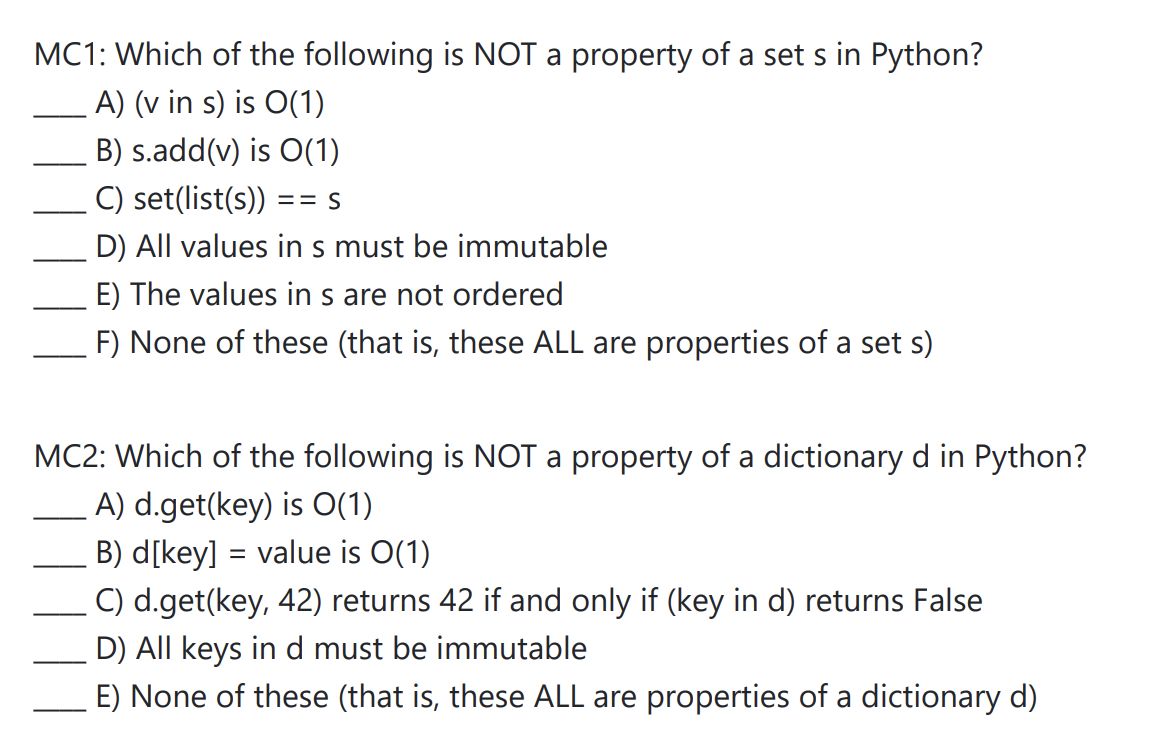 MC1: Which of the following is NOT a property of a set s in Python?
A) (v in s) is O(1)
B) s.add(v) is O(1)
C) set(list(s)) == S
D) All values in s must be immutable
E) The values in s are not ordered
F) None of these (that is, these ALL are properties of a set s)
MC2: Which of the following is NOT a property of a dictionary d in Python?
A) d.get(key) is 0(1)
B) d[key] = value is O(1)
C) d.get(key, 42) returns 42 if and only if (key in d) returns False
D) All keys in d must be immutable
E) None of these (that is, these ALL are properties of a dictionary d)