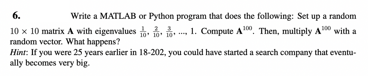 6.
10 x 10 matrix A with eigenvalues
random vector. What happens?
Write a MATLAB or Python program that does the following: Set up a random
1. Compute A¹00. Then, multiply A ¹00 with a
2 3
10' 10' 10' ****
Hint: If you were 25 years earlier in 18-202, you could have started a search company that eventu-
ally becomes very big.