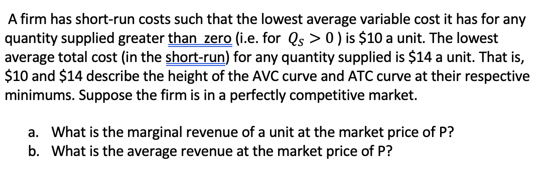 A firm has short-run costs such that the lowest average variable cost it has for any
quantity supplied greater than zero (i.e. for Qs > 0 ) is $10 a unit. The lowest
average total cost (in the short-run) for any quantity supplied is $14 a unit. That is,
$10 and $14 describe the height of the AVC curve and ATC curve at their respective
minimums. Suppose the firm is in a perfectly competitive market.
a. What is the marginal revenue of a unit at the market price of P?
b. What is the average revenue at the market price of P?
