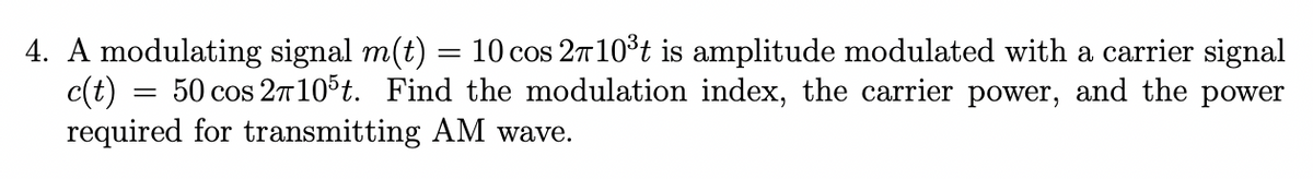 4. A modulating signal m(t) = 10 cos 2710³t is amplitude modulated with a carrier signal
50 cos 2π105t. Find the modulation index, the carrier power, and the power
required for transmitting AM wave.
c(t)
=