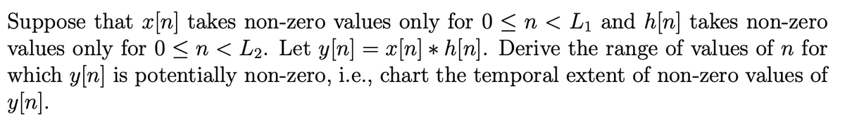 Suppose that x[n] takes non-zero values only for 0 ≤ n < L₁ and h[n] takes non-zero
values only for 0 ≤ n < L2. Let y[n] = x[n] ⋆ h[n]. Derive the range of values of n for
which y[n] is potentially non-zero, i.e., chart the temporal extent of non-zero values of
y[n].