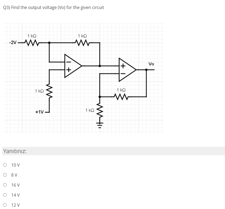 Q3) Find the output voltage (Vo) for the given circuit
1 kQ
1 kQ
-2V W
Vo
1 kQ
1 kQ
1 kQ
+1V
Yanıtınız:
O 10 V
O 8 V
O 16 V
O 14 V
O 12 V
+
