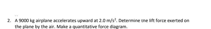 2. A 9000 kg airplane accelerates upward at 2.0 m/s?. Determine the lift force exerted on
the plane by the air. Make a quantitative force diagram.
