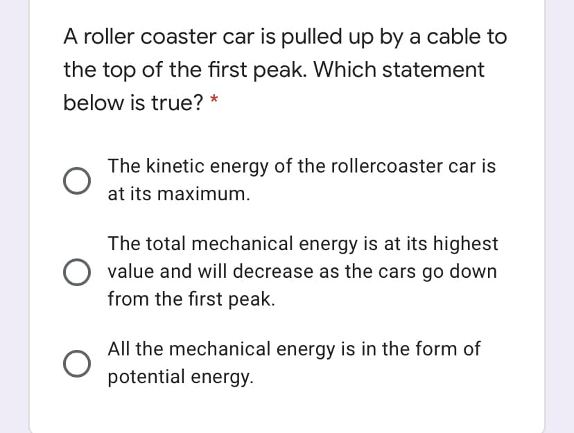 A roller coaster car is pulled up by a cable to
the top of the first peak. Which statement
below is true? *
The kinetic energy of the rollercoaster car is
at its maximum.
The total mechanical energy is at its highest
O value and will decrease as the cars go down
from the first peak.
All the mechanical energy is in the form of
potential energy.
