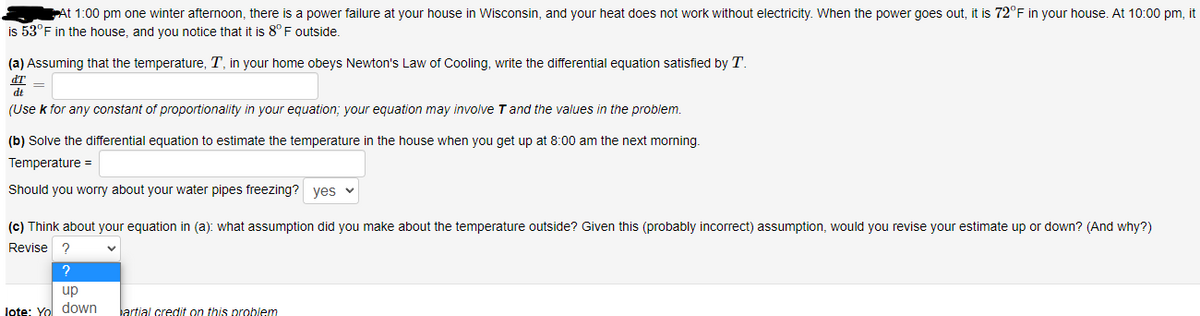 At 1:00 pm one winter afternoon, there is a power failure at your house in Wisconsin, and your heat does not work without electricity. When the power goes out, it is 72°F in your house. At 10:00 pm, it
is 53°F in the house, and you notice that it is 8° F outside.
(a) Assuming that the temperature, T, in your home obeys Newton's Law of Cooling, write the differential equation satisfied by T.
dT
dt
(Use k for any constant of proportionality in your equation; your equation may involve Tand the values in the problem.
(b) Solve the differential equation to estimate the temperature in the house when you get up at 8:00 am the next morning.
Temperature =
Should you worry about your water pipes freezing? yes v
(c) Think about your equation in (a): what assumption did you make about the temperature outside? Given this (probably incorrect) assumption, would you revise your estimate up or down? (And why?)
Revise ?
up
lote: Yo down
artial credit on this problem
