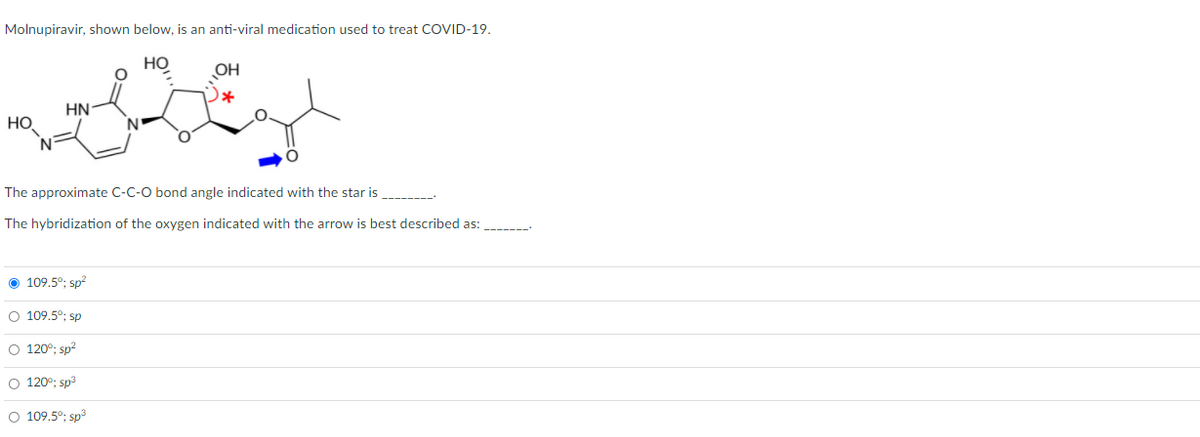 Molnupiravir, shown below, is an anti-viral medication used to treat COVID-19.
Но
OH
HN
HO
The approximate C-C-O bond angle indicated with the star is
The hybridization of the oxygen indicated with the arrow is best described as:
O 109.5°; sp?
O 109.5°; sp
O 120°; sp?
O 120°; sp3
O 109.5°; sp3
