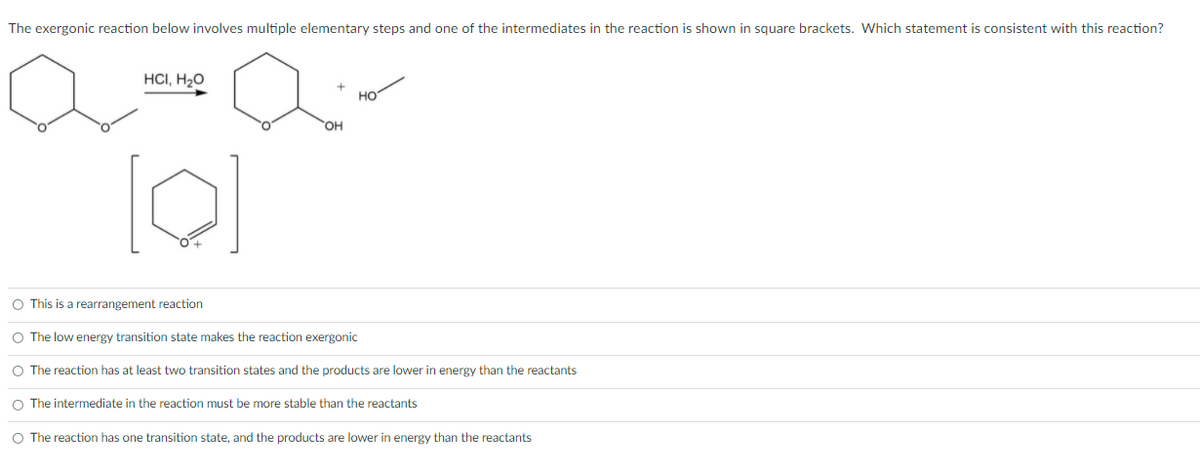 The exergonic reaction below involves multiple elementary steps and one of the intermediates in the reaction is shown in square brackets. Which statement is consistent with this reaction?
HCI, H2O
но
OH
O This is a rearrangement reaction
O The low energy transition state makes the reaction exergonic
O The reaction has at least two transition states and the products are lower in energy than the reactants
O The intermediate in the reaction must be more stable than the reactants
O The reaction has one transition state, and the products are lower in energy than the reactants
