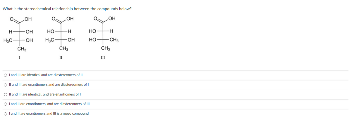 What is the stereochemical relationship between the compounds below?
OH
HO
HOʻ
H
OH
Но-
Но
H-
H3C-
H3C-
-OH
Но
CH3
ČH3
CH3
ČH3
I
II
III
O l and III are identical and are diastereomers of II
O Il and IIII are enantiomers and are diastereomers of I
O Il and III are identical, and are enantiomers of I
O l and Il are enantiomers, and are diastereomers of II
O l and Il are enantiomers and III is a meso compound
