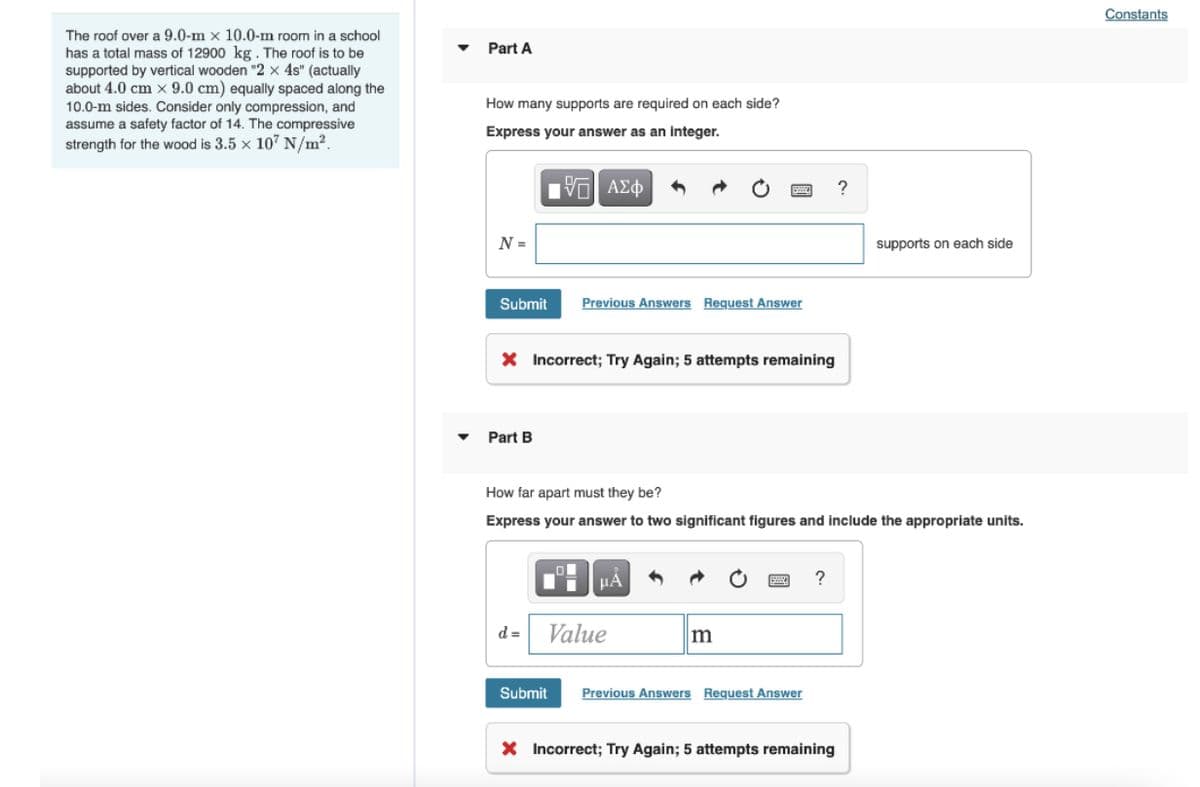 Constants
The roof over a 9.0-m × 10.0-m room in a school
has a total mass of 12900 kg. The roof is to be
supported by vertical wooden "2 x 4s" (actually
about 4.0 cm x 9.0 cm) equally spaced along the
10.0-m sides. Consider only compression, and
assume a safety factor of 14. The compressive
strength for the wood is 3.5 x 107 N/m2.
Part A
How many supports are required on each side?
Express your answer as an integer.
?
N =
supports on each side
Submit
Previous Answers Request Answer
X Incorrect; Try Again; 5 attempts remaining
Part B
How far apart must they be?
Express your answer to two significant figures and include the appropriate units.
HÁ
?
d =
Value
m
Submit
Previous Answers Request Answer
X Incorrect; Try Again; 5 attempts remaining
