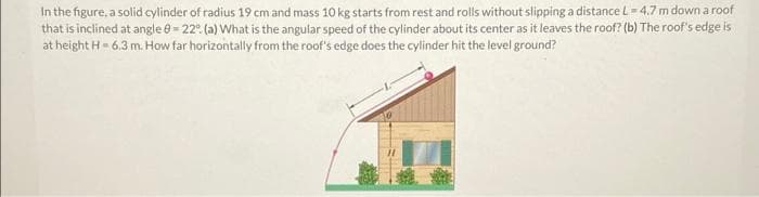 In the figure, a solid cylinder of radius 19 cm and mass 10 kg starts from rest and rolls without slipping a distance L = 4,7 m down a roof
that is inclined at angle e = 22° (a) What is the angular speed of the cylinder about its center as it leaves the roof? (b) The roof's edge is
at height H= 6.3 m. How far horizontally from the roof's edge does the cylinder hit the level ground?
