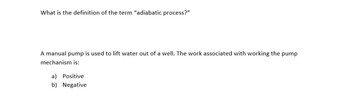 What is the definition of the term "adiabatic process?"
A manual pump is used to lift water out of a well. The work associated with working the pump
mechanism is:
a) Positive
b) Negative
