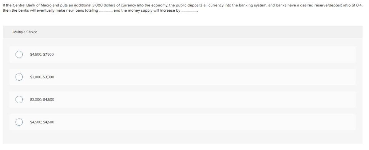 If the Central Bank of Macroland puts an additional 3,000 dollars of currency into the economy, the public deposits all currency into the banking system, and banks have a desired reserve/deposit ratio of 0.4,
then the banks will eventually make new loans totaling
and the money supply will increase by
Multiple Cholce
$4,500; $7,500
$3,000, $3,000
$3,000; $4,500
$4.500; $4,500
