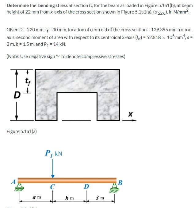 Determine the bending stress at section C, for the beam as loaded in Figure 5.1a1(b), at beam
height of 22 mm from x-axis of the cross section shown in Figure 5.1a1(a), (o 22d. in N/mm2.
Given D = 220 mm, t= 30 mm, location of centroid of the cross section = 139.395 mm from x-
axis, second moment of area with respect to its centroidal x'-axis (Iy) = 52.818 x 10°mm4, a =
3 m, b = 1.5 m, and P1= 14 kN.
(Note: Use negative sign "-" to denote compressive stresses)
Figure 5.1a1(a)
P, kN
B
C
D
am
bm
3 m
