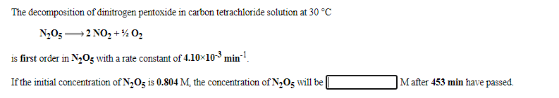 The decomposition of dinitrogen pentoxide in carbon tetrachloride solution at 30 °C
N2O3 2 NO, + ½ 02
is first order in N,03 with a rate constant of 4.10×10-3 min!.
If the initial concentration of N2O3 is 0.804 M, the concentration of N,O3 will be
M after 453 min have passed.
