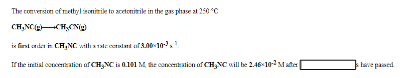 The conversion of methyl isonitrile to acetonitrile in the gas phase at 250 °C
CH;NC(g)CH3CN(g)
is first order in CH3NC with a rate constant of 3.00x10-3 s-!.
If the initial concentration of CH3NC is 0.101 M, the concentration of CH3NC will be 2.46×10-2 M after|
have passed.
