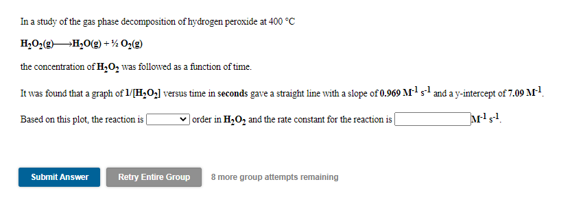 In a study of the gas phase decomposition of hydrogen peroxide at 400 °C
H,O2(gH,0(g) + ½ O2(g)
the concentration of H,O, was followed as a function of time.
It was found that a graph of 1/[H2O2] versus time in seconds gave a straight line with a slope of 0.969 M-1 s-1 and a y-intercept of 7.09 M!.
Based on this plot, the reaction is
| order in H,O, and the rate constant for the reaction is |
Submit Answer
Retry Entire Group
8 more group attempts remaining
