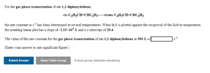 For the gas phase isomerization of cis-1,2-diphenylethene,
cis-C,H;CH=CHC,Htrans-CgH;CH=CHC,Hg
the rate constant in s has been determined at several temperatures. When In k is plotted against the reciprocal of the Kelvin temperature,
the resulting linear plot has a slope of -2.15×10ʻ K and a y-intercept of 29.4.
The value of the rate constant for the gas phase isomerization of cis-1,2-diphenylethene at 590 K i (
(Enter your answer to one significant figure.)
Submit Answer
Retry Entire Group
9 more group attempts remaining
