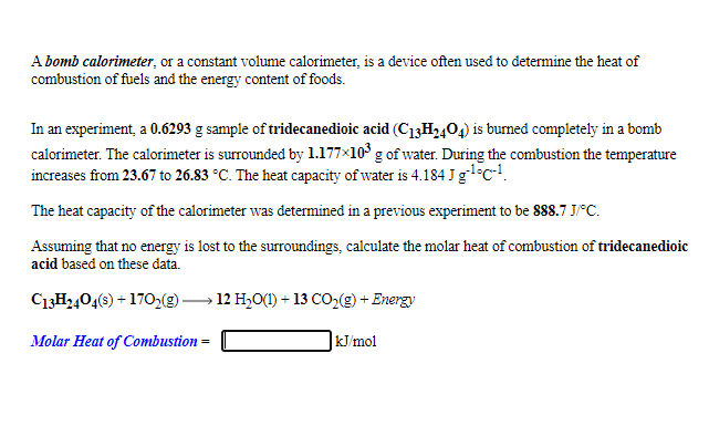 A bomb calorimeter, or a constant volume calorimeter, is a device often used to determine the heat of
combustion of fuels and the energy content of foods.
In an experiment, a 0.6293 g sample of tridecanedioic acid (C13H,,04) is burned completely in a bomb
calorimeter. The calorimeter is surrounded by 1.177×10' g of water. During the combustion the temperature
increases from 23.67 to 26.83 °C. The heat capacity of water is 4.184 J gl°c!.
The heat capacity of the calorimeter was determined in a previous experiment to be 888.7 J/°C.
Assuming that no energy is lost to the surroundings, calculate the molar heat of combustion of tridecanedioic
acid based on these data.
C13H2404(s) + 170,9)-
12 H,O(1) + 13 CO,() + Energy
Molar Heat of Combustion =
kJ/mol
