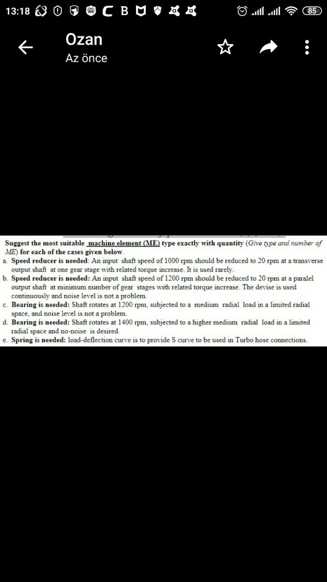 13:18
85
Özan
Az önce
Suggest the most suitable machine element (ME) type exactly with quantity (Give type and number of
ME) for each of the cases given below
a. Speed reducer is needed: An input shaft speed of 1000 rpm should be reduced to 20 rpm at a transverse
output shaft at one gear stage with related torque increase. It is used rarely.
b. Speed reducer is needed: An input shaft speed of 1200 rpm should be reduced to 20 rpm at a paralel
output shaft at minimum number of gear stages with related torque increase. The devise is used
continuously and noise level is not a problem.
c. Bearing is needed: Shaft rotates at 1200 rpm, subjected to a medium radial load in a limited radial
space, and noise level is not a problem.
d. Bearing is needed: Shaft rotates at 1400 rpm, subjected to a higher medium radial load in a limited
radial space and no-noise is desired.
e. Spring is needed: load-deflection curve is to provide S curve to be used in Turbo hose connections.
