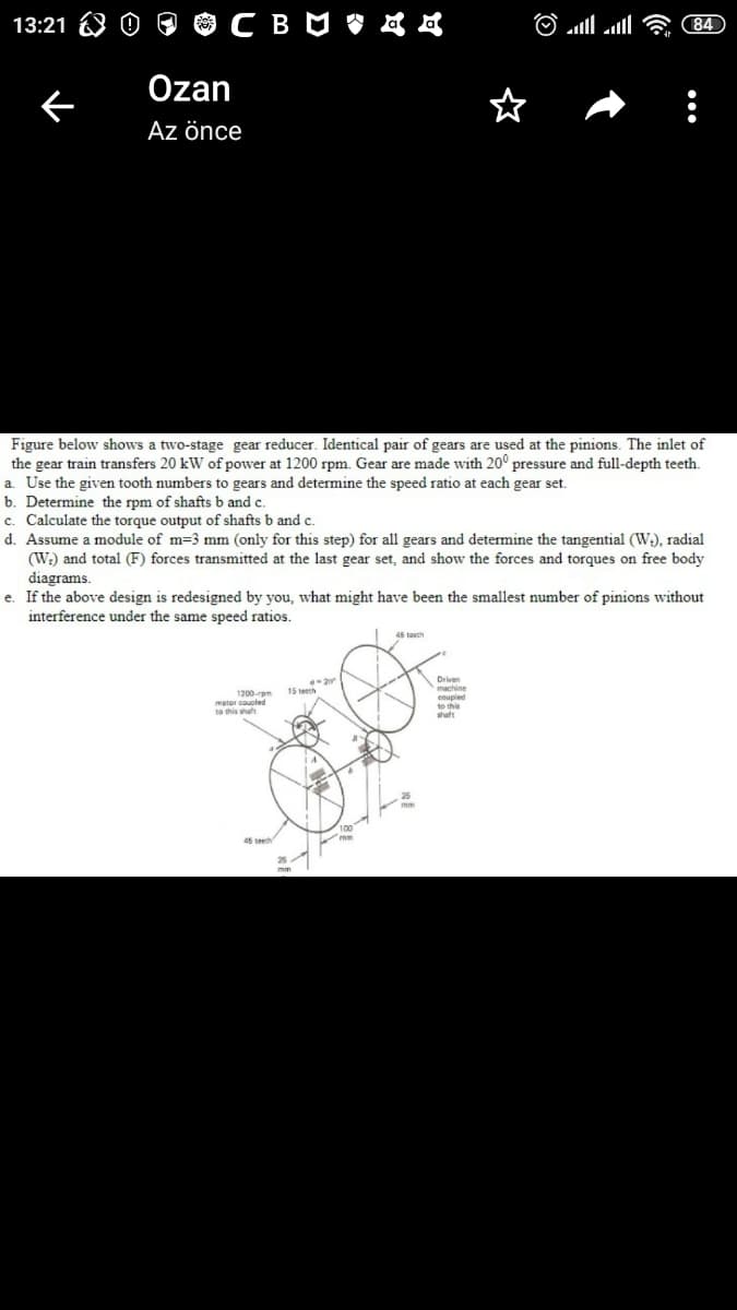 13:21
84
Özan
Az önce
Figure below shows a two-stage gear reducer. Identical pair of gears are used at the pinions. The inlet of
the gear train transfers 20 kW of power at 1200 rpm. Gear are made with 20° pressure and full-depth teeth.
a. Use the given tooth numbers to gears and determine the speed ratio at each gear set.
b. Determine the rpm of shafts b and c.
c. Calculate the torque output of shafts b and c.
d. Assume a module of m=3 mm (only for this step) for all gears and determine the tangential (W;), radial
(W:) and total (F) forces transmitted at the last gear set, and show the forces and torques on free body
diagrams.
e. If the above design is redesigned by you, what might have been the smallest number of pinions without
interference under the same speed ratios.
15 te
1200rem
metor gouple
shaft
