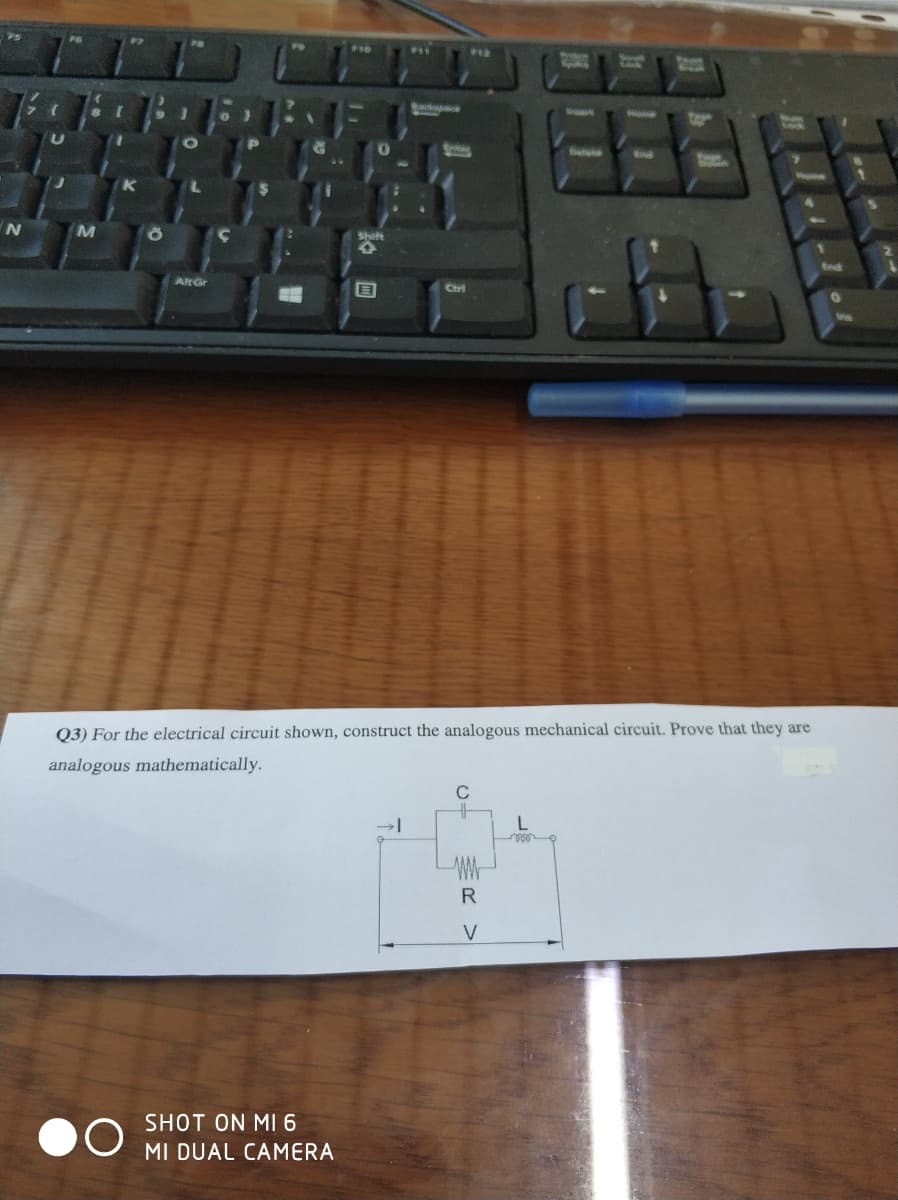 Shit
AltGr
Ctrl
Q3) For the electrical circuit shown, construct the analogous mechanical circuit. Prove that they are
analogous mathematically.
C
R
SHOT ON MI 6
MI DUAL CAMERA
