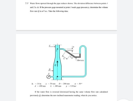 5.3 Water flows upward through the pipe reducer shown. The elevation difference betwoen points /
and 2 is 4z. If the pressure gage mounted at point / reads gage pressure p, determine the volume
low rate Q in m/sec. Take the following data:
Mercury
A 18m
d- 100 mw
a - 70 mm
L- 180 mw
a - 300
PS8 bar
D - 200 mm
If the water flow is reversed downward having the same volume flow rate calculated
previously Q, determine the new inclined manometer reading, what do you notice.
