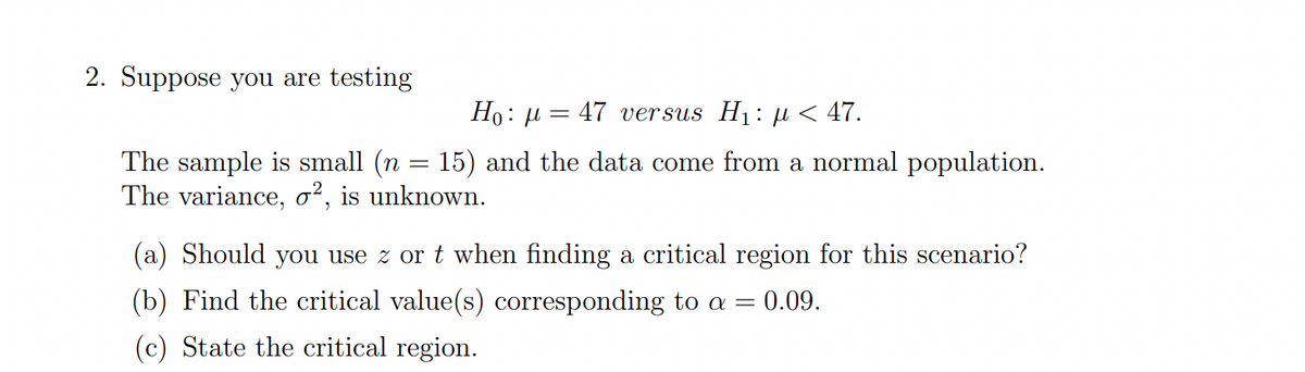 2. Suppose you are testing
Ho: µ = 47 versus H1: u < 47.
The sample is small (n = 15) and the data come from a normal population.
The variance, o², is unknown.
(a) Should you use z or t when finding a critical region for this scenario?
(b) Find the critical value(s) corresponding to a =
0.09.
(c) State the critical region.
