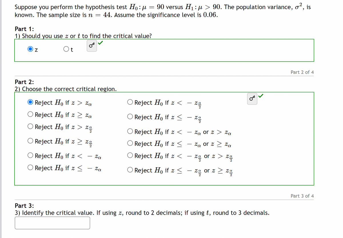 90 versus H1: µ > 90. The population variance, o", is
Suppose you perform the hypothesis test Ho: u =
known. The sample size is n =
44. Assume the significance level is 0.06.
Part 1:
1) Should you use z or t to find the critical value?
Ot
Part 2 of 4
Part 2:
2) Choose the correct critical region.
O Reject Ho if z > za
O Reject Ho if z <
O Reject Ho if z > za
Reject Ho if z <
O Reject Ho if z > zg
Reject Ho if z <
Za or z > Za
Reject Ho if z > zg
Reject Ho if z <
Za or z 2 za
O Reject Ho if z <
Za
Reject Ho if z <
Za or z > z°
Reject Ho if z <
O Reject Ho if z < - zg
Za
- za or z 2 za
Part 3 of 4
Part 3:
3) Identify the critical value. If using z, round to 2 decimals; if using t, round to 3 decimals.
א
