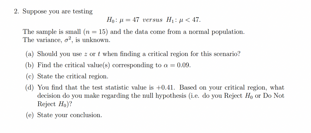 2. Suppose you are testing
Но: д 3 47 versus Hi: p < 47.
The sample is small (n = 15) and the data come from a normal population.
The variance, o², is unknown.
(a) Should you use z or t when finding a critical region for this scenario?
(b) Find the critical value(s) corresponding to a = 0.09.
(c) State the critical region.
(d) You find that the test statistic value is +0.41. Based on your critical region, what
decision do you make regarding the null hypothesis (i.e. do you Reject Ho or Do Not
Reject Ho)?
(e) State your conclusion.
