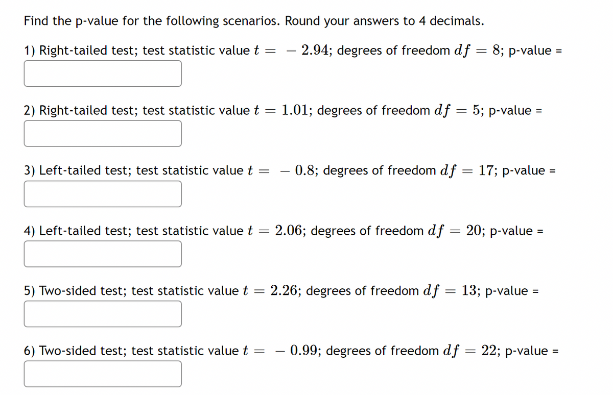 Find the p-value for the following scenarios. Round your answers to 4 decimals.
1) Right-tailed test; test statistic value t
2.94; degrees of freedom df = 8; p-value =
2) Right-tailed test; test statistic value t
1.01; degrees of freedom df = 5; p-value =
3) Left-tailed test; test statistic value t =
- 0.8; degrees of freedom df = 17; p-value =
4) Left-tailed test; test statistic value t =
2.06; degrees of freedom df
20; p-value
5) Two-sided test; test statistic value t = 2.26; degrees of freedom df = 13; p-value =
6) Two-sided test; test statistic value t
- 0.99; degrees of freedom df = 22; p-value =
