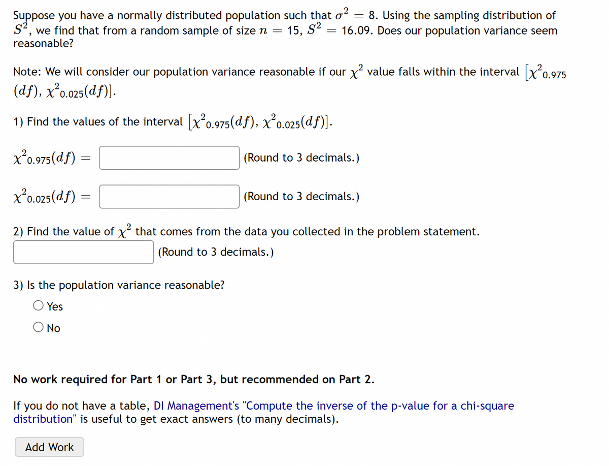 Suppose you have a normally distributed population such that \(\sigma^2 = 8\). Using the sampling distribution of \(S^2\), we find that from a random sample of size \(n = 15\), \(S^2 = 16.09\). Does our population variance seem reasonable?

Note: We will consider our population variance reasonable if our \(\chi^2\) value falls within the interval \([\chi^2_{0.975}(df), \chi^2_{0.025}(df)]\).

1) Find the values of the interval \([\chi^2_{0.975}(df), \chi^2_{0.025}(df)]\).

\[
\chi^2_{0.975}(df) = 
\]
(Round to 3 decimals.)

\[
\chi^2_{0.025}(df) = 
\]
(Round to 3 decimals.)

2) Find the value of \(\chi^2\) that comes from the data you collected in the problem statement.

\[
\]
(Round to 3 decimals.)

3) Is the population variance reasonable?
- [ ] Yes
- [ ] No

No work required for Part 1 or Part 3, but recommended on Part 2.

If you do not have a table, DI Management's "Compute the inverse of the p-value for a chi-square distribution" is useful to get exact answers (to many decimals).

[Add Work]