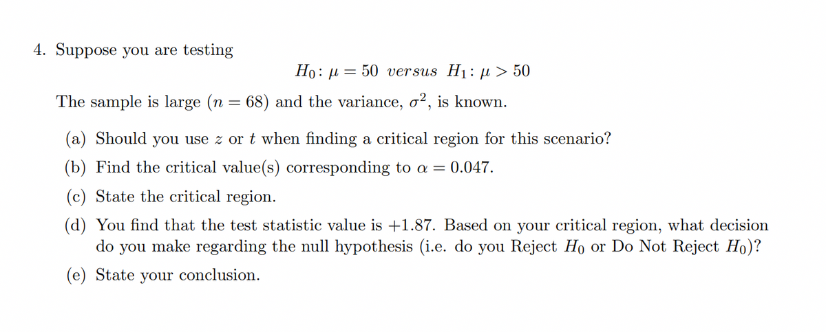 4. Suppose you are testing
Ho: µ = 50 versus H1: µ > 50
The sample is large (n = 68) and the variance, o², is known.
(a) Should you use z or t when finding a critical region for this scenario?
(b) Find the critical value(s) corresponding to a = 0.047.
(c) State the critical region.
(d) You find that the test statistic value is +1.87. Based on your critical region, what decision
make regarding the null hypothesis (i.e. do you Reject Ho or Do Not Reject Ho)?
do
you
(e) State your conclusion.
