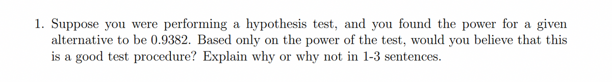 1. Suppose you were performing a hypothesis test, and you found the power for a given
alternative to be 0.9382. Based only on the power of the test, would you believe that this
is a good test procedure? Explain why or why not in 1-3 sentences.
