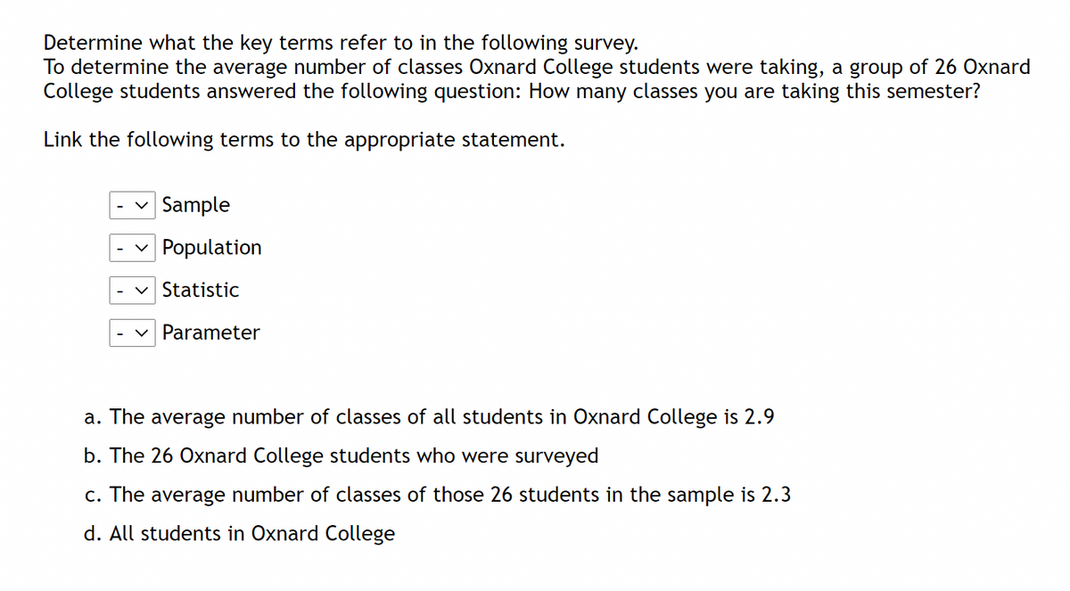 Determine what the key terms refer to in the following survey.
To determine the average number of classes Oxnard College students were taking, a group of 26 Oxnard
College students answered the following question: How many classes you are taking this semester?
Link the following terms to the appropriate statement.
| Sample
| Population
Statistic
Parameter
a. The average number of classes of all students in Oxnard College is 2.9
b. The 26 Oxnard College students who were surveyed
c. The average number of classes of those 26 students in the sample is 2.3
d. All students in Oxnard College
