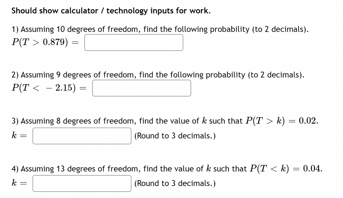 Should show calculator / technology inputs for work.
1) Assuming 10 degrees of freedom, find the following probability (to 2 decimals).
P(T > 0.879)
2) Assuming 9 degrees of freedom, find the following probability (to 2 decimals).
P(T < – 2.15) =
3) Assuming 8 degrees of freedom, find the value of k such that P(T > k) = 0.02.
k
(Round to 3 decimals.)
4) Assuming 13 degrees of freedom, find the value of k such that P(T < k) = 0.04.
k
(Round to 3 decimals.)
