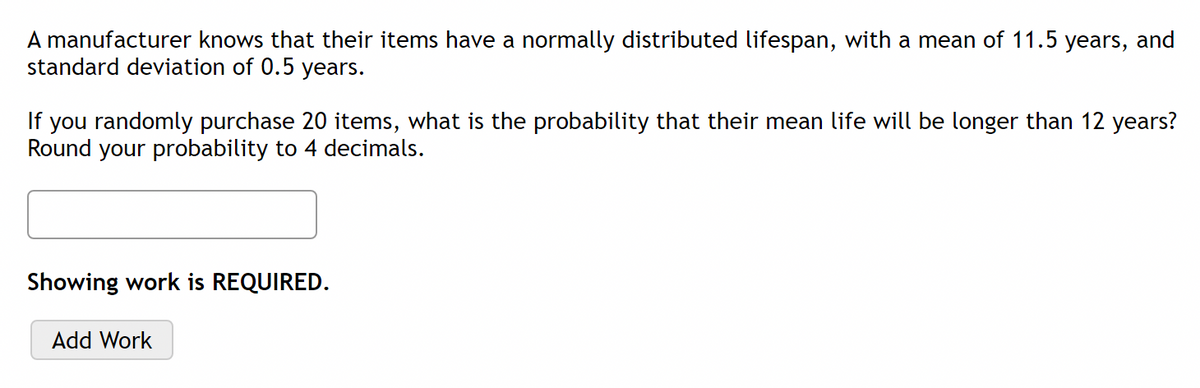 A manufacturer knows that their items have a normally distributed lifespan, with a mean of 11.5 years, and
standard deviation of 0.5 years.
If you randomly purchase 20 items, what is the probability that their mean life will be longer than 12 years?
Round your probability to 4 decimals.
Showing work is REQUIRED.
Add Work
