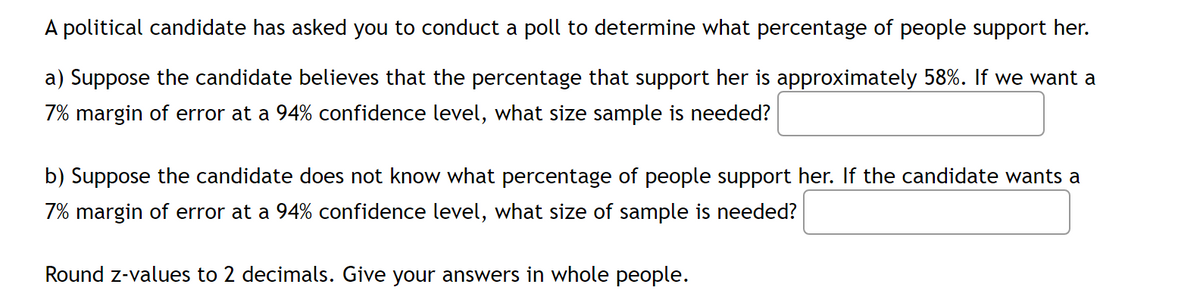 A political candidate has asked you to conduct a poll to determine what percentage of people support her.
a) Suppose the candidate believes that the percentage that support her is approximately 58%. If we want a
7% margin of error at a 94% confidence level, what size sample is needed?
b) Suppose the candidate does not know what percentage of people support her. If the candidate wants a
7% margin of error at a 94% confidence level, what size of sample is needed?
Round z-values to 2 decimals. Give your answers in whole people.
