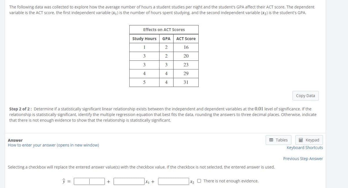 The following data was collected to explore how the average number of hours a student studies per night and the student's GPA affect their ACT score. The dependent
variable is the ACT score, the first independent variable (x1) is the number of hours spent studying, and the second independent variable (x2) is the student's GPA.
Effects on ACT Scores
Study Hours
GPA
ACT Score
1
16
3
2
20
3
3
23
4
29
4
31
Copy Data
Step 2 of 2: Determine if a statistically significant linear relationship exists between the independent and dependent variables at the 0.01 level of significance. If the
relationship is statistically significant, identify the multiple regression equation that best fits the data, rounding the answers to three decimal places. Otherwise, indicate
that there is not enough evidence to show that the relationship is statistically significant.
E Tables
E Keypad
Answer
How to enter your answer (opens in new window)
Keyboard Shortcuts
Previous Step Answer
Selecting a checkbox will replace the entered answer value(s) with the checkbox value. If the checkbox is not selected, the entered answer is used.
y =
X +
X2
O There is not enough evidence.
