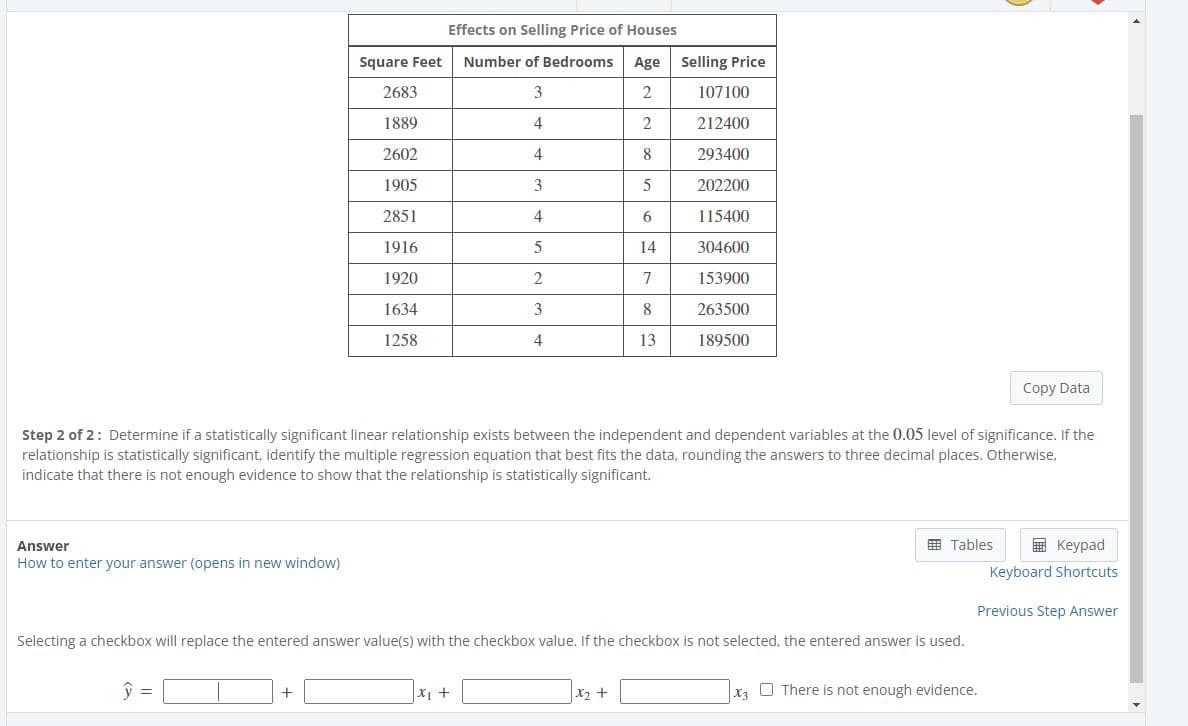 Effects on Selling Price of Houses
Square Feet
Number of Bedrooms
Age Selling Price
2683
3
107100
1889
4
212400
2602
4
8
293400
1905
202200
2851
4
6
115400
1916
14
304600
1920
7
153900
1634
8
263500
1258
4
13
189500
Copy Data
Step 2 of 2: Determine if a statistically significant linear relationship exists between the independent and dependent variables at the 0.05 level of significance. If the
relationship is statistically significant, identify the multiple regression equation that best fits the data, rounding the answers to three decimal places. Otherwise,
indicate that there is not enough evidence to show that the relationship is statistically significant.
Answer
E Tables
E Keypad
How to enter your answer (opens in new window)
Keyboard Shortcuts
Previous Step Answer
Selecting a checkbox will replace the entered answer value(s) with the checkbox value. If the checkbox is not selected, the entered answer is used.
|X2 +
O There is not enough evidence.
X3

